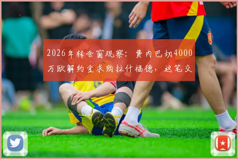 2026年转会窗观察：费内巴切4000万欧解约金求购拉什福德，这笔交易究竟靠不靠谱？