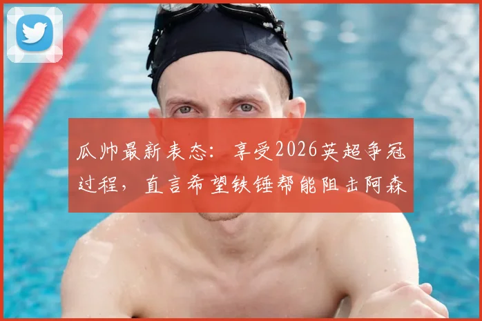 瓜帅最新表态:享受2026英超争冠过程,直言希望铁锤帮能阻击阿森纳