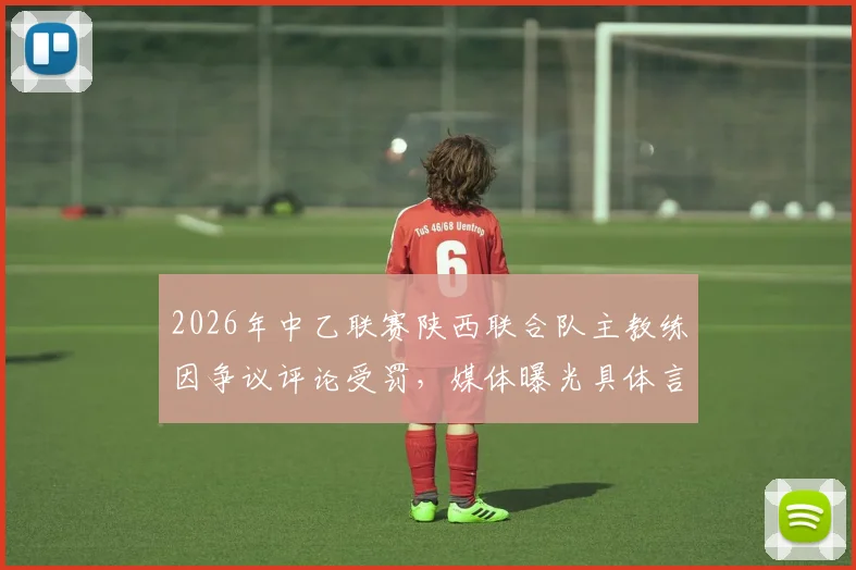 2026年中乙联赛陕西联合队主教练因争议评论受罚，媒体曝光具体言论内容引热议，职业教练员言行规范再成焦点