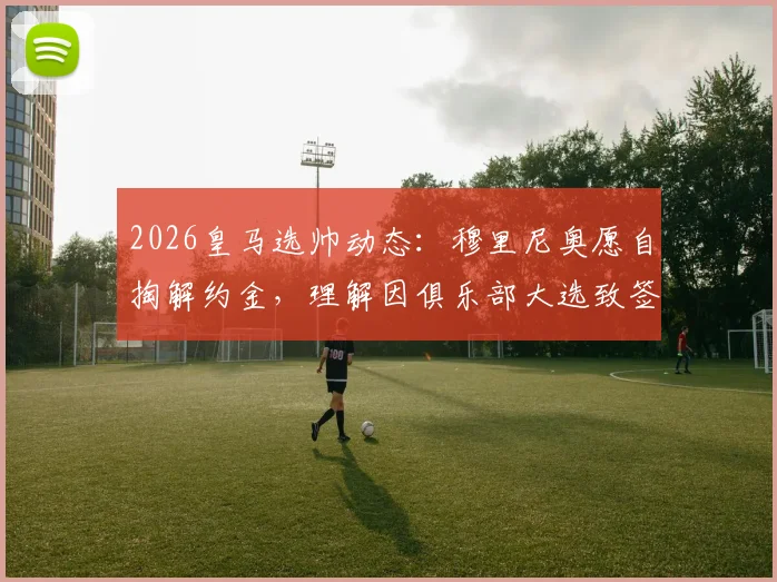 2026皇马选帅动态：穆里尼奥愿自掏解约金，理解因俱乐部大选致签约暂缓