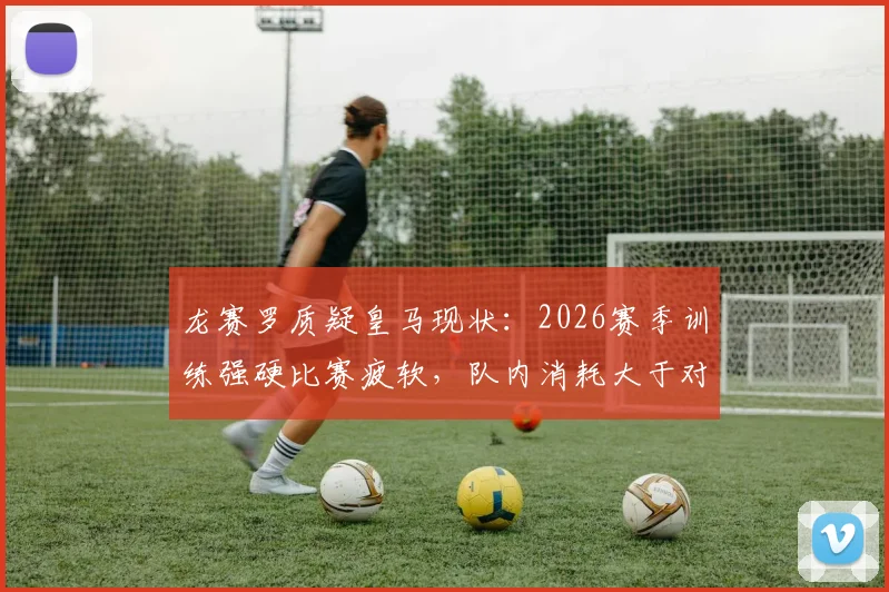 龙赛罗质疑皇马现状:2026赛季训练强硬比赛疲软,队内消耗大于对外战斗